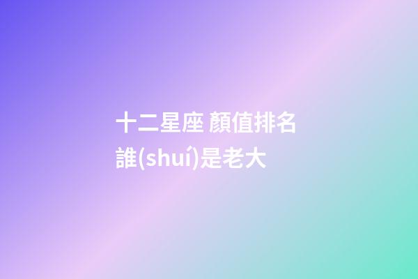 十二星座 顏值排名 誰(shuí)是老大-第1張-星座運(yùn)勢(shì)-玄機(jī)派